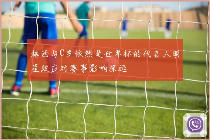 梅西与C罗依然是世界杯的代言人明星效应对赛事影响深远