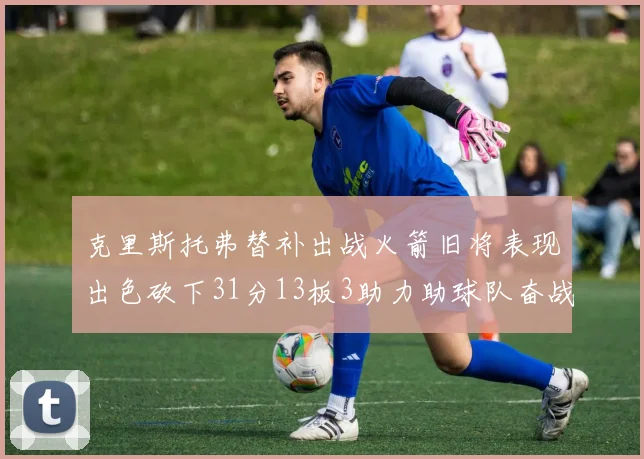 克里斯托弗替补出战火箭旧将表现出色砍下31分13板3助力助球队奋战