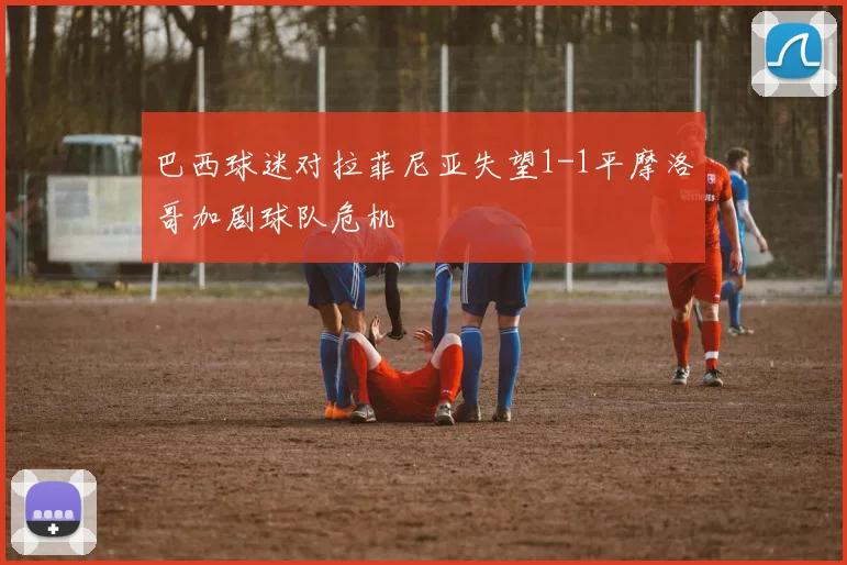 巴西球迷对拉菲尼亚失望1-1平摩洛哥加剧球队危机
