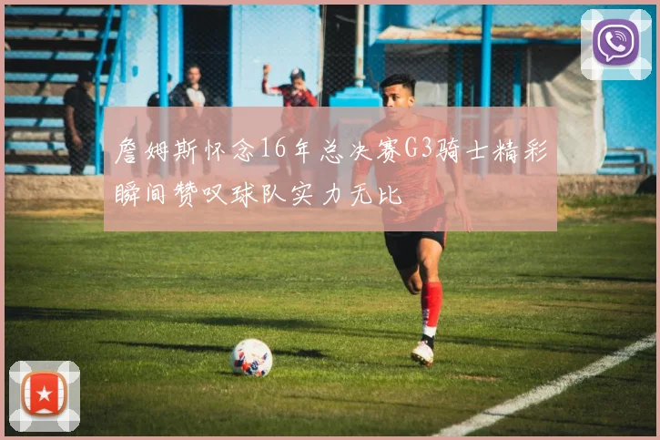 詹姆斯怀念16年总决赛G3骑士精彩瞬间赞叹球队实力无比