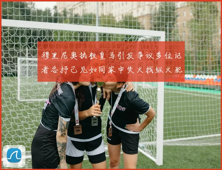 穆里尼奥执教皇马引发争议多位记者各抒己见如同家中失火找纵火犯
