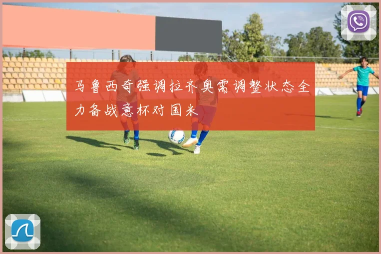 马鲁西奇强调拉齐奥需调整状态全力备战意杯对国米