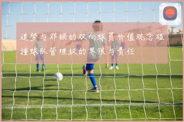 追梦与邓顿的双向球员价值观念碰撞球队管理权的界限与责任