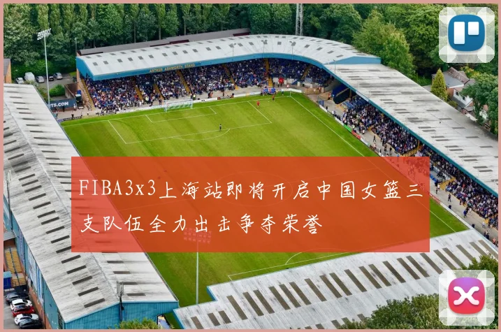 FIBA3x3上海站即将开启中国女篮三支队伍全力出击争夺荣誉