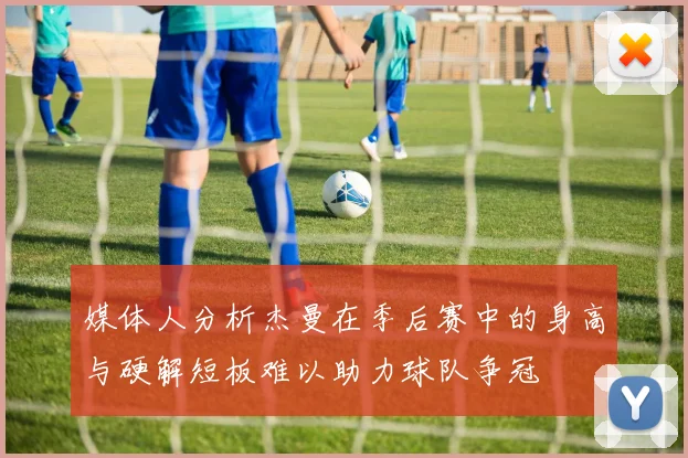 媒体人分析杰曼在季后赛中的身高与硬解短板难以助力球队争冠