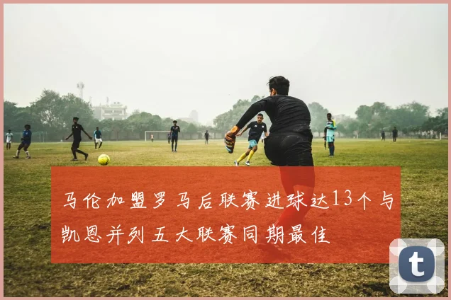 马伦加盟罗马后联赛进球达13个与凯恩并列五大联赛同期最佳