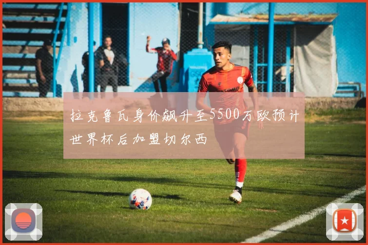 拉克鲁瓦身价飙升至5500万欧预计世界杯后加盟切尔西