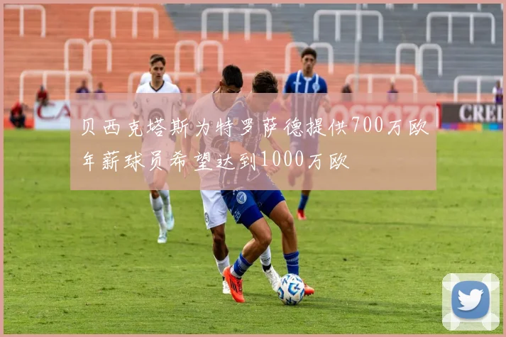 贝西克塔斯为特罗萨德提供700万欧年薪球员希望达到1000万欧